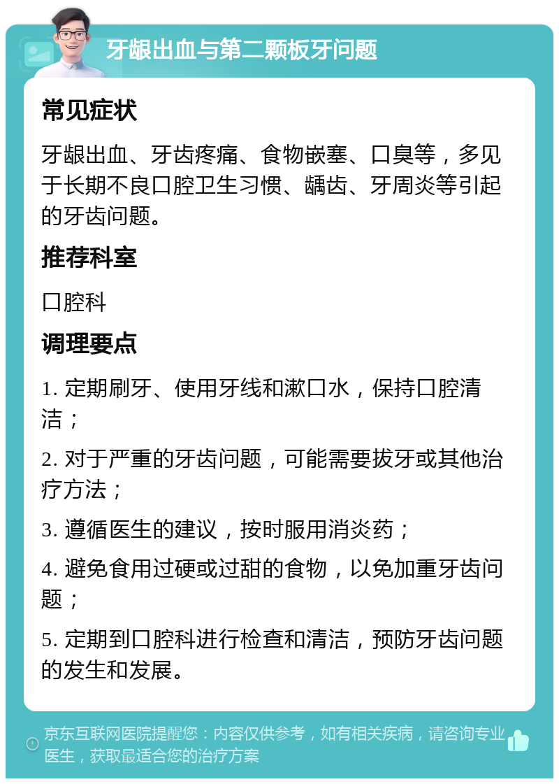 牙龈出血与第二颗板牙问题 常见症状 牙龈出血、牙齿疼痛、食物嵌塞、口臭等，多见于长期不良口腔卫生习惯、龋齿、牙周炎等引起的牙齿问题。 推荐科室 口腔科 调理要点 1. 定期刷牙、使用牙线和漱口水，保持口腔清洁； 2. 对于严重的牙齿问题，可能需要拔牙或其他治疗方法； 3. 遵循医生的建议，按时服用消炎药； 4. 避免食用过硬或过甜的食物，以免加重牙齿问题； 5. 定期到口腔科进行检查和清洁，预防牙齿问题的发生和发展。