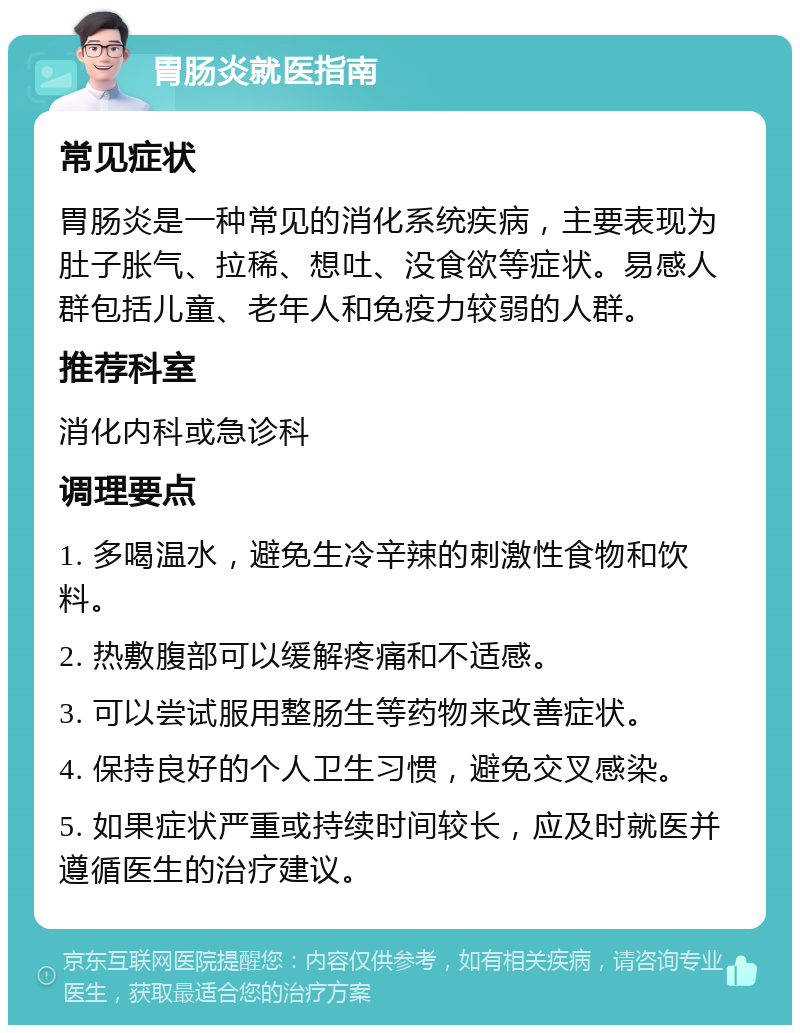 胃肠炎就医指南 常见症状 胃肠炎是一种常见的消化系统疾病，主要表现为肚子胀气、拉稀、想吐、没食欲等症状。易感人群包括儿童、老年人和免疫力较弱的人群。 推荐科室 消化内科或急诊科 调理要点 1. 多喝温水，避免生冷辛辣的刺激性食物和饮料。 2. 热敷腹部可以缓解疼痛和不适感。 3. 可以尝试服用整肠生等药物来改善症状。 4. 保持良好的个人卫生习惯，避免交叉感染。 5. 如果症状严重或持续时间较长，应及时就医并遵循医生的治疗建议。