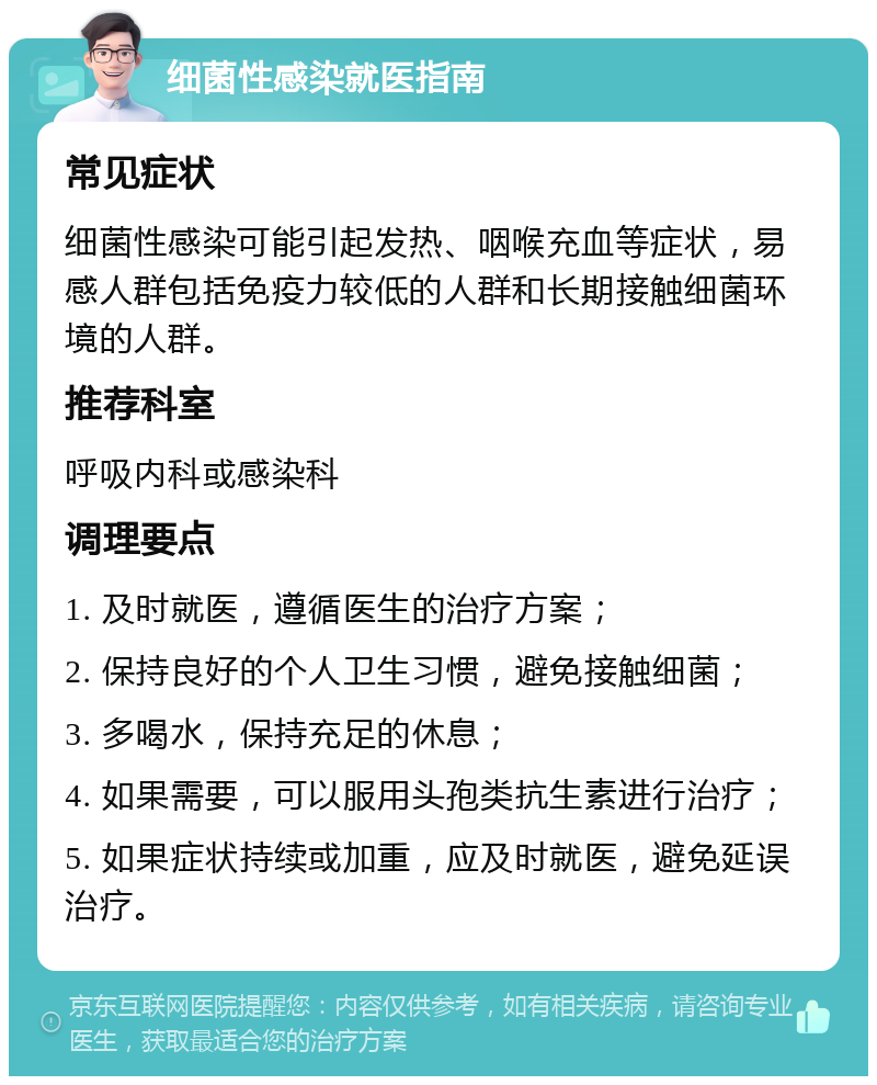 细菌性感染就医指南 常见症状 细菌性感染可能引起发热、咽喉充血等症状，易感人群包括免疫力较低的人群和长期接触细菌环境的人群。 推荐科室 呼吸内科或感染科 调理要点 1. 及时就医，遵循医生的治疗方案； 2. 保持良好的个人卫生习惯，避免接触细菌； 3. 多喝水，保持充足的休息； 4. 如果需要，可以服用头孢类抗生素进行治疗； 5. 如果症状持续或加重，应及时就医，避免延误治疗。