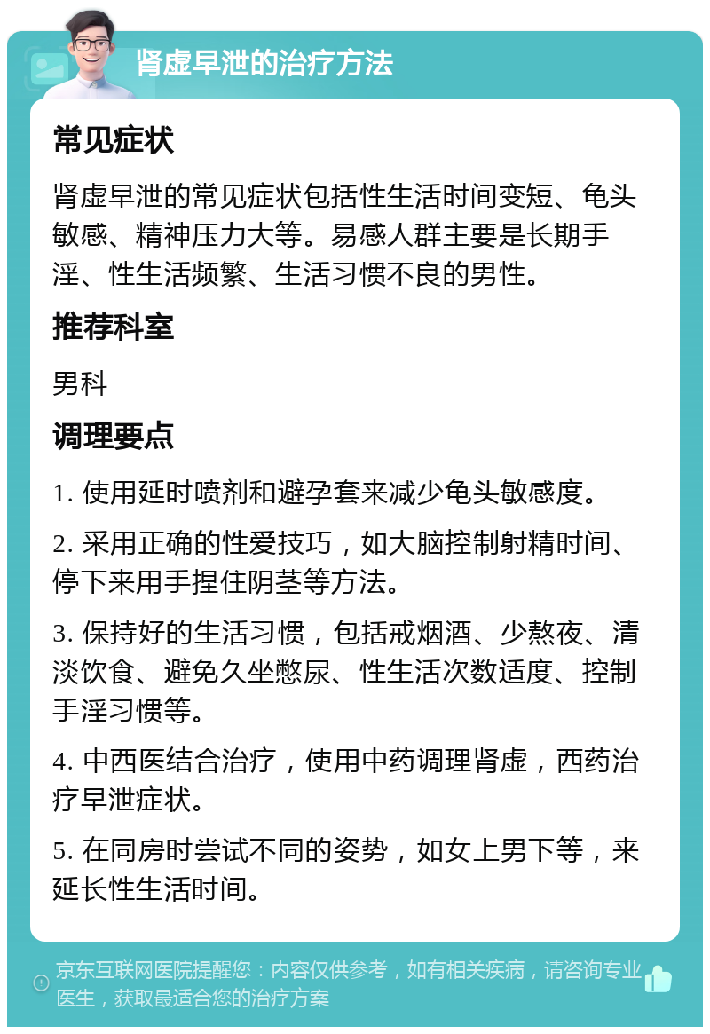 肾虚早泄的治疗方法 常见症状 肾虚早泄的常见症状包括性生活时间变短、龟头敏感、精神压力大等。易感人群主要是长期手淫、性生活频繁、生活习惯不良的男性。 推荐科室 男科 调理要点 1. 使用延时喷剂和避孕套来减少龟头敏感度。 2. 采用正确的性爱技巧，如大脑控制射精时间、停下来用手捏住阴茎等方法。 3. 保持好的生活习惯，包括戒烟酒、少熬夜、清淡饮食、避免久坐憋尿、性生活次数适度、控制手淫习惯等。 4. 中西医结合治疗，使用中药调理肾虚，西药治疗早泄症状。 5. 在同房时尝试不同的姿势，如女上男下等，来延长性生活时间。