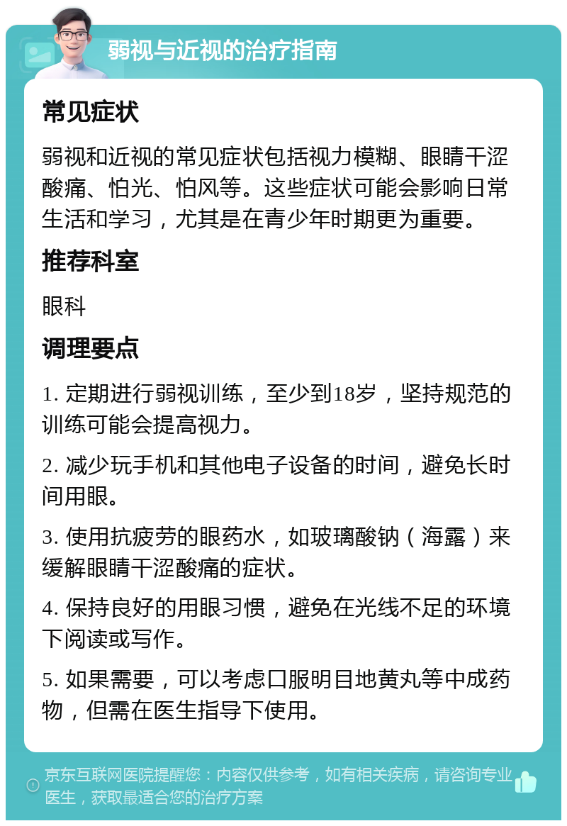 弱视与近视的治疗指南 常见症状 弱视和近视的常见症状包括视力模糊、眼睛干涩酸痛、怕光、怕风等。这些症状可能会影响日常生活和学习，尤其是在青少年时期更为重要。 推荐科室 眼科 调理要点 1. 定期进行弱视训练，至少到18岁，坚持规范的训练可能会提高视力。 2. 减少玩手机和其他电子设备的时间，避免长时间用眼。 3. 使用抗疲劳的眼药水，如玻璃酸钠（海露）来缓解眼睛干涩酸痛的症状。 4. 保持良好的用眼习惯，避免在光线不足的环境下阅读或写作。 5. 如果需要，可以考虑口服明目地黄丸等中成药物，但需在医生指导下使用。