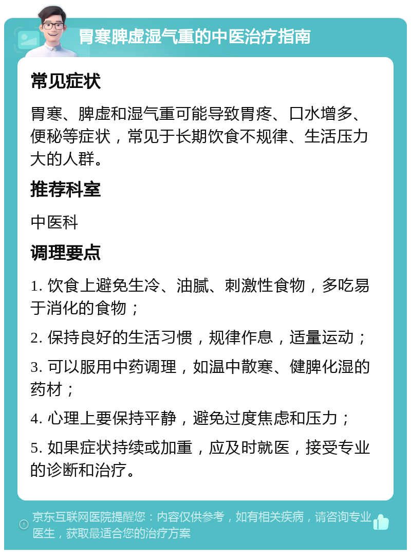 胃寒脾虚湿气重的中医治疗指南 常见症状 胃寒、脾虚和湿气重可能导致胃疼、口水增多、便秘等症状，常见于长期饮食不规律、生活压力大的人群。 推荐科室 中医科 调理要点 1. 饮食上避免生冷、油腻、刺激性食物，多吃易于消化的食物； 2. 保持良好的生活习惯，规律作息，适量运动； 3. 可以服用中药调理，如温中散寒、健脾化湿的药材； 4. 心理上要保持平静，避免过度焦虑和压力； 5. 如果症状持续或加重，应及时就医，接受专业的诊断和治疗。