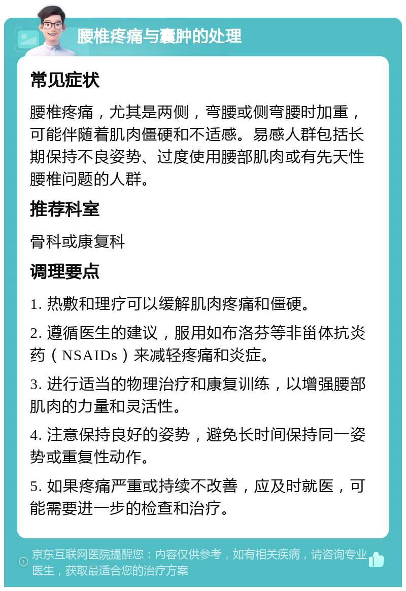 腰椎疼痛与囊肿的处理 常见症状 腰椎疼痛，尤其是两侧，弯腰或侧弯腰时加重，可能伴随着肌肉僵硬和不适感。易感人群包括长期保持不良姿势、过度使用腰部肌肉或有先天性腰椎问题的人群。 推荐科室 骨科或康复科 调理要点 1. 热敷和理疗可以缓解肌肉疼痛和僵硬。 2. 遵循医生的建议，服用如布洛芬等非甾体抗炎药（NSAIDs）来减轻疼痛和炎症。 3. 进行适当的物理治疗和康复训练，以增强腰部肌肉的力量和灵活性。 4. 注意保持良好的姿势，避免长时间保持同一姿势或重复性动作。 5. 如果疼痛严重或持续不改善，应及时就医，可能需要进一步的检查和治疗。