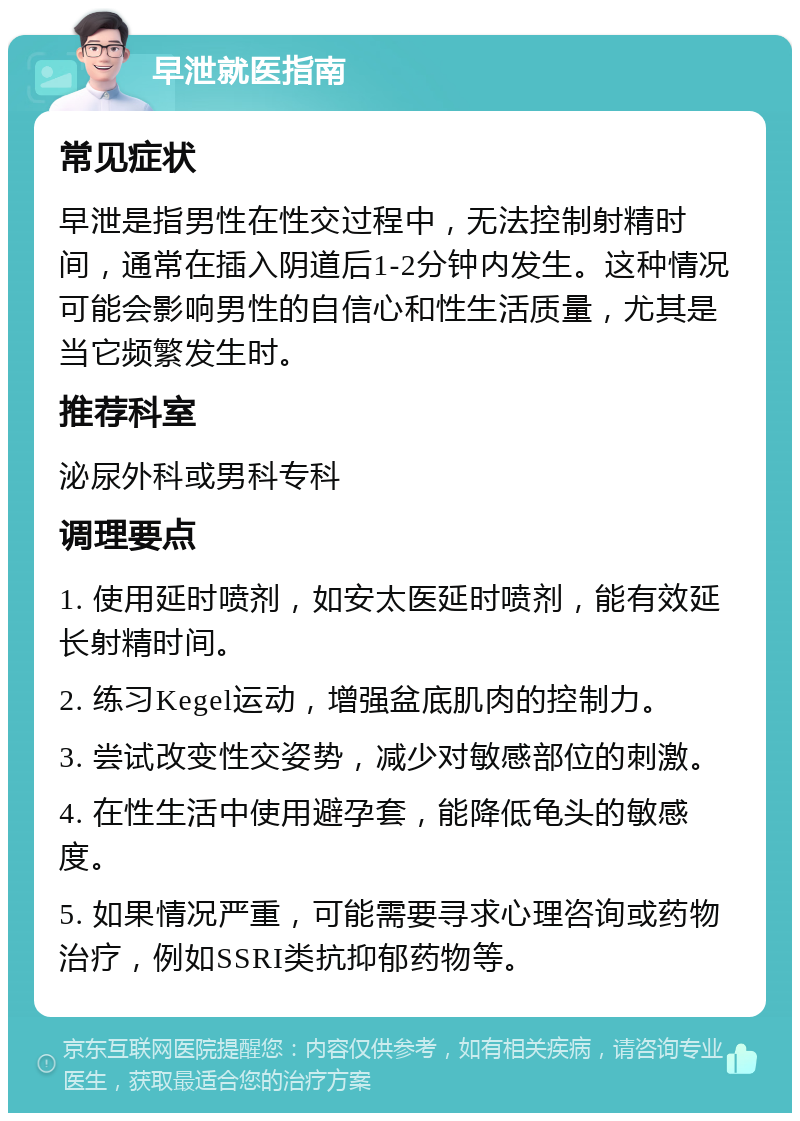 早泄就医指南 常见症状 早泄是指男性在性交过程中，无法控制射精时间，通常在插入阴道后1-2分钟内发生。这种情况可能会影响男性的自信心和性生活质量，尤其是当它频繁发生时。 推荐科室 泌尿外科或男科专科 调理要点 1. 使用延时喷剂，如安太医延时喷剂，能有效延长射精时间。 2. 练习Kegel运动，增强盆底肌肉的控制力。 3. 尝试改变性交姿势，减少对敏感部位的刺激。 4. 在性生活中使用避孕套，能降低龟头的敏感度。 5. 如果情况严重，可能需要寻求心理咨询或药物治疗，例如SSRI类抗抑郁药物等。