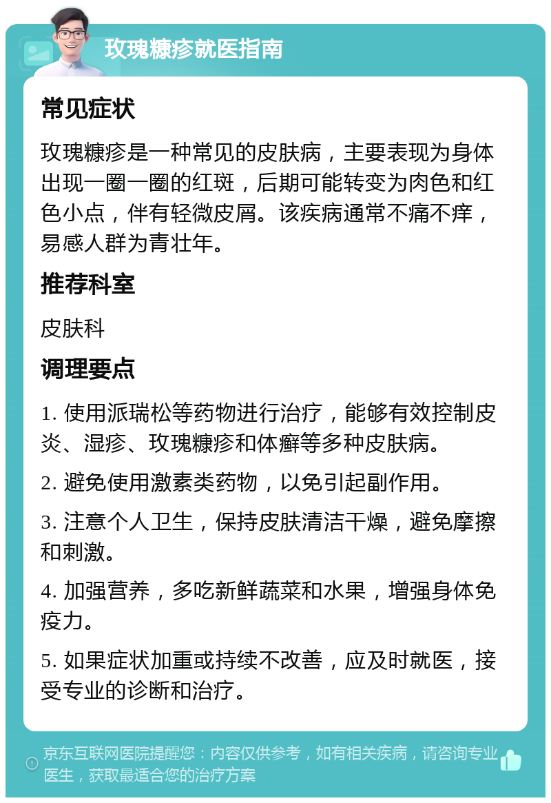 玫瑰糠疹就医指南 常见症状 玫瑰糠疹是一种常见的皮肤病，主要表现为身体出现一圈一圈的红斑，后期可能转变为肉色和红色小点，伴有轻微皮屑。该疾病通常不痛不痒，易感人群为青壮年。 推荐科室 皮肤科 调理要点 1. 使用派瑞松等药物进行治疗，能够有效控制皮炎、湿疹、玫瑰糠疹和体癣等多种皮肤病。 2. 避免使用激素类药物，以免引起副作用。 3. 注意个人卫生，保持皮肤清洁干燥，避免摩擦和刺激。 4. 加强营养，多吃新鲜蔬菜和水果，增强身体免疫力。 5. 如果症状加重或持续不改善，应及时就医，接受专业的诊断和治疗。