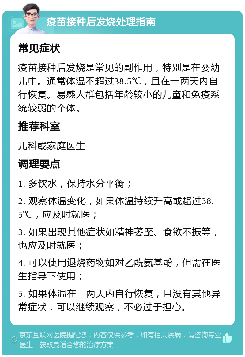 疫苗接种后发烧处理指南 常见症状 疫苗接种后发烧是常见的副作用，特别是在婴幼儿中。通常体温不超过38.5℃，且在一两天内自行恢复。易感人群包括年龄较小的儿童和免疫系统较弱的个体。 推荐科室 儿科或家庭医生 调理要点 1. 多饮水，保持水分平衡； 2. 观察体温变化，如果体温持续升高或超过38.5℃，应及时就医； 3. 如果出现其他症状如精神萎靡、食欲不振等，也应及时就医； 4. 可以使用退烧药物如对乙酰氨基酚，但需在医生指导下使用； 5. 如果体温在一两天内自行恢复，且没有其他异常症状，可以继续观察，不必过于担心。