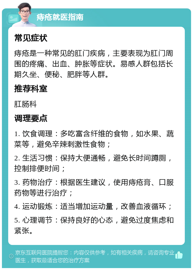 痔疮就医指南 常见症状 痔疮是一种常见的肛门疾病，主要表现为肛门周围的疼痛、出血、肿胀等症状。易感人群包括长期久坐、便秘、肥胖等人群。 推荐科室 肛肠科 调理要点 1. 饮食调理：多吃富含纤维的食物，如水果、蔬菜等，避免辛辣刺激性食物； 2. 生活习惯：保持大便通畅，避免长时间蹲厕，控制排便时间； 3. 药物治疗：根据医生建议，使用痔疮膏、口服药物等进行治疗； 4. 运动锻炼：适当增加运动量，改善血液循环； 5. 心理调节：保持良好的心态，避免过度焦虑和紧张。