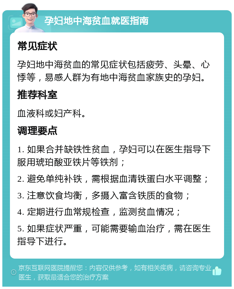 孕妇地中海贫血就医指南 常见症状 孕妇地中海贫血的常见症状包括疲劳、头晕、心悸等，易感人群为有地中海贫血家族史的孕妇。 推荐科室 血液科或妇产科。 调理要点 1. 如果合并缺铁性贫血，孕妇可以在医生指导下服用琥珀酸亚铁片等铁剂； 2. 避免单纯补铁，需根据血清铁蛋白水平调整； 3. 注意饮食均衡，多摄入富含铁质的食物； 4. 定期进行血常规检查，监测贫血情况； 5. 如果症状严重，可能需要输血治疗，需在医生指导下进行。