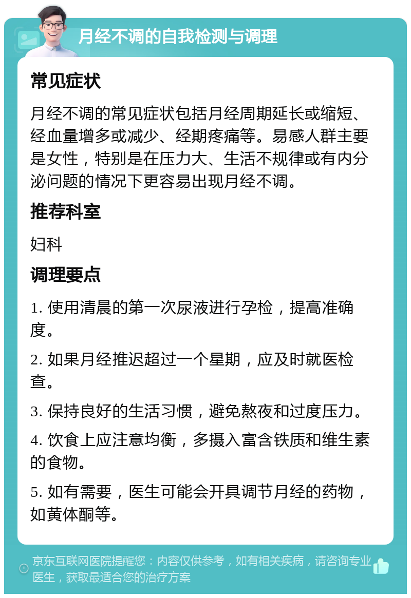 月经不调的自我检测与调理 常见症状 月经不调的常见症状包括月经周期延长或缩短、经血量增多或减少、经期疼痛等。易感人群主要是女性，特别是在压力大、生活不规律或有内分泌问题的情况下更容易出现月经不调。 推荐科室 妇科 调理要点 1. 使用清晨的第一次尿液进行孕检，提高准确度。 2. 如果月经推迟超过一个星期，应及时就医检查。 3. 保持良好的生活习惯，避免熬夜和过度压力。 4. 饮食上应注意均衡，多摄入富含铁质和维生素的食物。 5. 如有需要，医生可能会开具调节月经的药物，如黄体酮等。