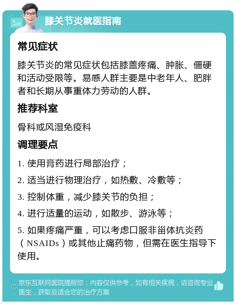 膝关节炎就医指南 常见症状 膝关节炎的常见症状包括膝盖疼痛、肿胀、僵硬和活动受限等。易感人群主要是中老年人、肥胖者和长期从事重体力劳动的人群。 推荐科室 骨科或风湿免疫科 调理要点 1. 使用膏药进行局部治疗； 2. 适当进行物理治疗，如热敷、冷敷等； 3. 控制体重，减少膝关节的负担； 4. 进行适量的运动，如散步、游泳等； 5. 如果疼痛严重，可以考虑口服非甾体抗炎药（NSAIDs）或其他止痛药物，但需在医生指导下使用。