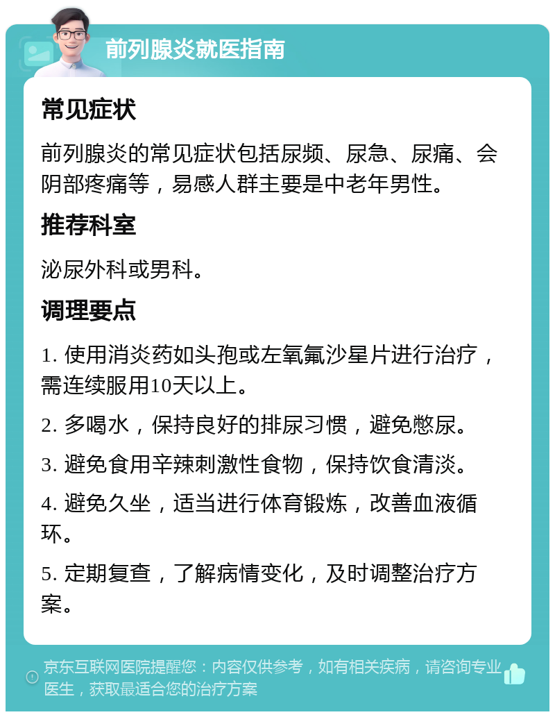 前列腺炎就医指南 常见症状 前列腺炎的常见症状包括尿频、尿急、尿痛、会阴部疼痛等，易感人群主要是中老年男性。 推荐科室 泌尿外科或男科。 调理要点 1. 使用消炎药如头孢或左氧氟沙星片进行治疗，需连续服用10天以上。 2. 多喝水，保持良好的排尿习惯，避免憋尿。 3. 避免食用辛辣刺激性食物，保持饮食清淡。 4. 避免久坐，适当进行体育锻炼，改善血液循环。 5. 定期复查，了解病情变化，及时调整治疗方案。