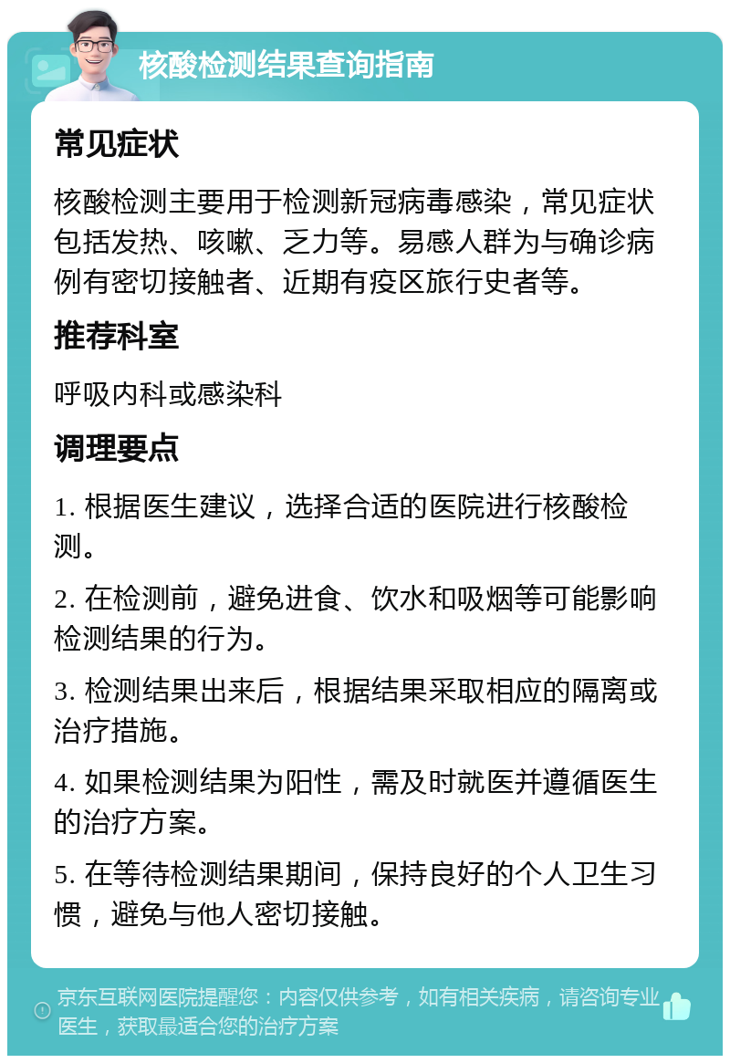 核酸检测结果查询指南 常见症状 核酸检测主要用于检测新冠病毒感染，常见症状包括发热、咳嗽、乏力等。易感人群为与确诊病例有密切接触者、近期有疫区旅行史者等。 推荐科室 呼吸内科或感染科 调理要点 1. 根据医生建议，选择合适的医院进行核酸检测。 2. 在检测前，避免进食、饮水和吸烟等可能影响检测结果的行为。 3. 检测结果出来后，根据结果采取相应的隔离或治疗措施。 4. 如果检测结果为阳性，需及时就医并遵循医生的治疗方案。 5. 在等待检测结果期间，保持良好的个人卫生习惯，避免与他人密切接触。