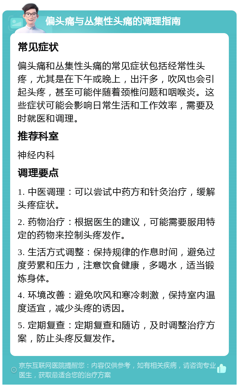 偏头痛与丛集性头痛的调理指南 常见症状 偏头痛和丛集性头痛的常见症状包括经常性头疼，尤其是在下午或晚上，出汗多，吹风也会引起头疼，甚至可能伴随着颈椎问题和咽喉炎。这些症状可能会影响日常生活和工作效率，需要及时就医和调理。 推荐科室 神经内科 调理要点 1. 中医调理：可以尝试中药方和针灸治疗，缓解头疼症状。 2. 药物治疗：根据医生的建议，可能需要服用特定的药物来控制头疼发作。 3. 生活方式调整：保持规律的作息时间，避免过度劳累和压力，注意饮食健康，多喝水，适当锻炼身体。 4. 环境改善：避免吹风和寒冷刺激，保持室内温度适宜，减少头疼的诱因。 5. 定期复查：定期复查和随访，及时调整治疗方案，防止头疼反复发作。