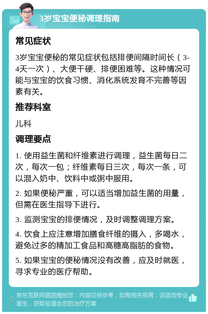 3岁宝宝便秘调理指南 常见症状 3岁宝宝便秘的常见症状包括排便间隔时间长（3-4天一次）、大便干硬、排便困难等。这种情况可能与宝宝的饮食习惯、消化系统发育不完善等因素有关。 推荐科室 儿科 调理要点 1. 使用益生菌和纤维素进行调理，益生菌每日二次，每次一包；纤维素每日三次，每次一条，可以混入奶中、饮料中或粥中服用。 2. 如果便秘严重，可以适当增加益生菌的用量，但需在医生指导下进行。 3. 监测宝宝的排便情况，及时调整调理方案。 4. 饮食上应注意增加膳食纤维的摄入，多喝水，避免过多的精加工食品和高糖高脂肪的食物。 5. 如果宝宝的便秘情况没有改善，应及时就医，寻求专业的医疗帮助。