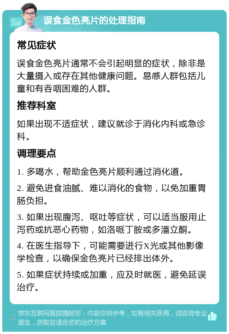 误食金色亮片的处理指南 常见症状 误食金色亮片通常不会引起明显的症状，除非是大量摄入或存在其他健康问题。易感人群包括儿童和有吞咽困难的人群。 推荐科室 如果出现不适症状，建议就诊于消化内科或急诊科。 调理要点 1. 多喝水，帮助金色亮片顺利通过消化道。 2. 避免进食油腻、难以消化的食物，以免加重胃肠负担。 3. 如果出现腹泻、呕吐等症状，可以适当服用止泻药或抗恶心药物，如洛哌丁胺或多潘立酮。 4. 在医生指导下，可能需要进行X光或其他影像学检查，以确保金色亮片已经排出体外。 5. 如果症状持续或加重，应及时就医，避免延误治疗。