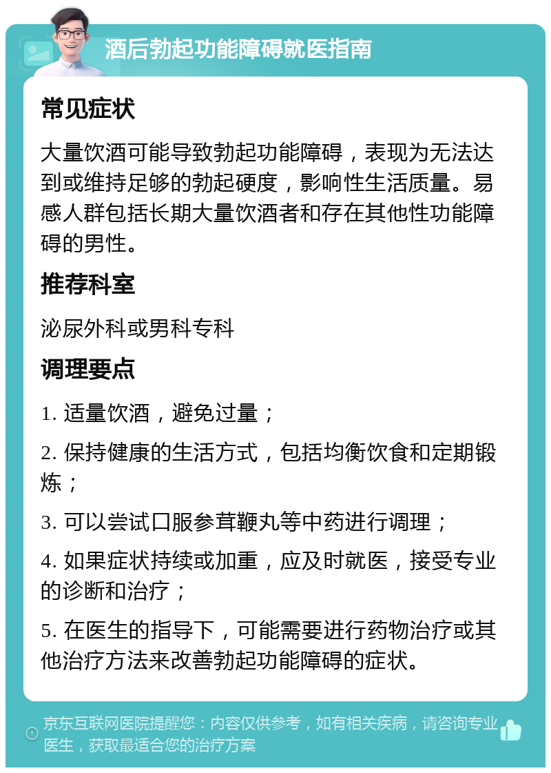 酒后勃起功能障碍就医指南 常见症状 大量饮酒可能导致勃起功能障碍，表现为无法达到或维持足够的勃起硬度，影响性生活质量。易感人群包括长期大量饮酒者和存在其他性功能障碍的男性。 推荐科室 泌尿外科或男科专科 调理要点 1. 适量饮酒，避免过量； 2. 保持健康的生活方式，包括均衡饮食和定期锻炼； 3. 可以尝试口服参茸鞭丸等中药进行调理； 4. 如果症状持续或加重，应及时就医，接受专业的诊断和治疗； 5. 在医生的指导下，可能需要进行药物治疗或其他治疗方法来改善勃起功能障碍的症状。