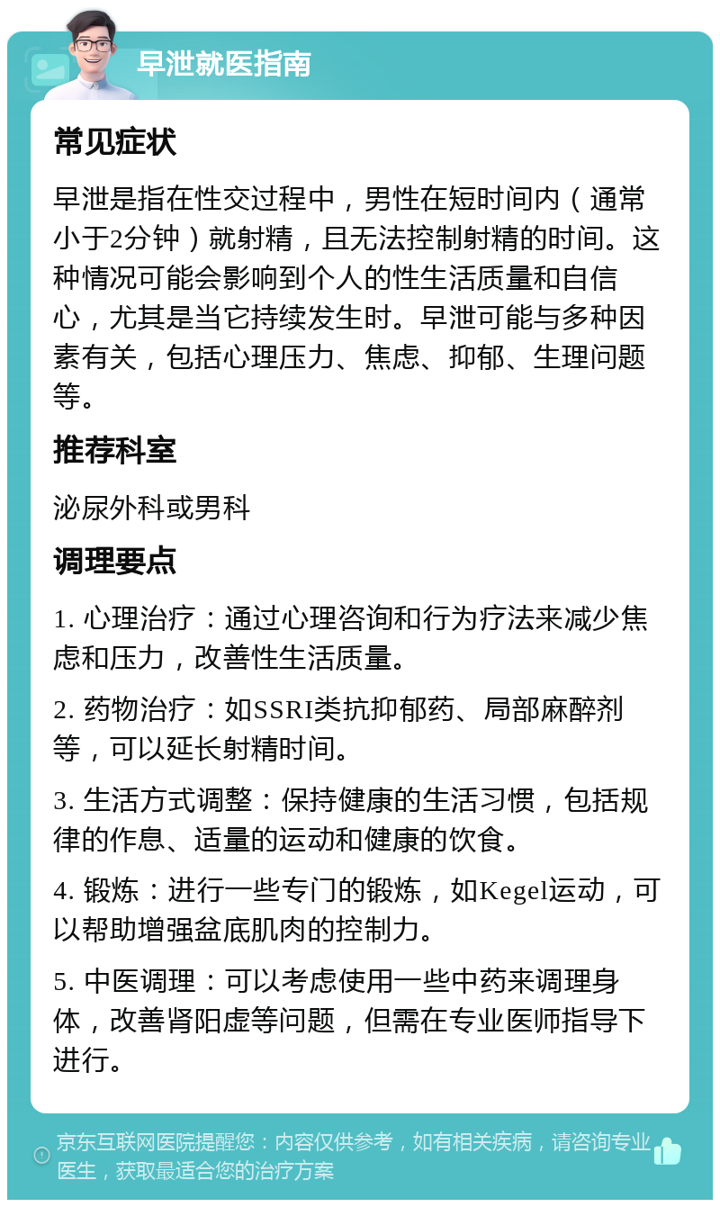 早泄就医指南 常见症状 早泄是指在性交过程中，男性在短时间内（通常小于2分钟）就射精，且无法控制射精的时间。这种情况可能会影响到个人的性生活质量和自信心，尤其是当它持续发生时。早泄可能与多种因素有关，包括心理压力、焦虑、抑郁、生理问题等。 推荐科室 泌尿外科或男科 调理要点 1. 心理治疗：通过心理咨询和行为疗法来减少焦虑和压力，改善性生活质量。 2. 药物治疗：如SSRI类抗抑郁药、局部麻醉剂等，可以延长射精时间。 3. 生活方式调整：保持健康的生活习惯，包括规律的作息、适量的运动和健康的饮食。 4. 锻炼：进行一些专门的锻炼，如Kegel运动，可以帮助增强盆底肌肉的控制力。 5. 中医调理：可以考虑使用一些中药来调理身体，改善肾阳虚等问题，但需在专业医师指导下进行。