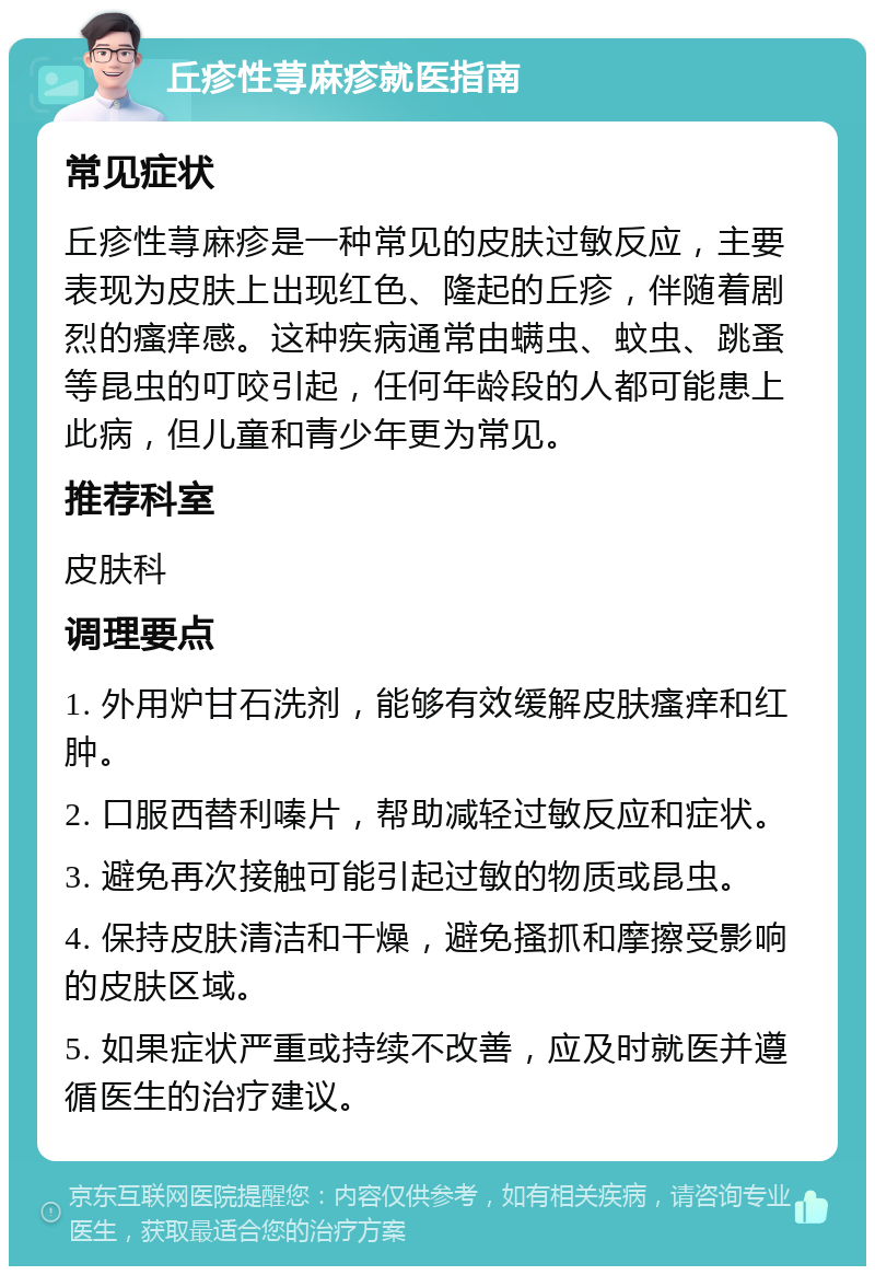 丘疹性荨麻疹就医指南 常见症状 丘疹性荨麻疹是一种常见的皮肤过敏反应，主要表现为皮肤上出现红色、隆起的丘疹，伴随着剧烈的瘙痒感。这种疾病通常由螨虫、蚊虫、跳蚤等昆虫的叮咬引起，任何年龄段的人都可能患上此病，但儿童和青少年更为常见。 推荐科室 皮肤科 调理要点 1. 外用炉甘石洗剂，能够有效缓解皮肤瘙痒和红肿。 2. 口服西替利嗪片，帮助减轻过敏反应和症状。 3. 避免再次接触可能引起过敏的物质或昆虫。 4. 保持皮肤清洁和干燥，避免搔抓和摩擦受影响的皮肤区域。 5. 如果症状严重或持续不改善，应及时就医并遵循医生的治疗建议。