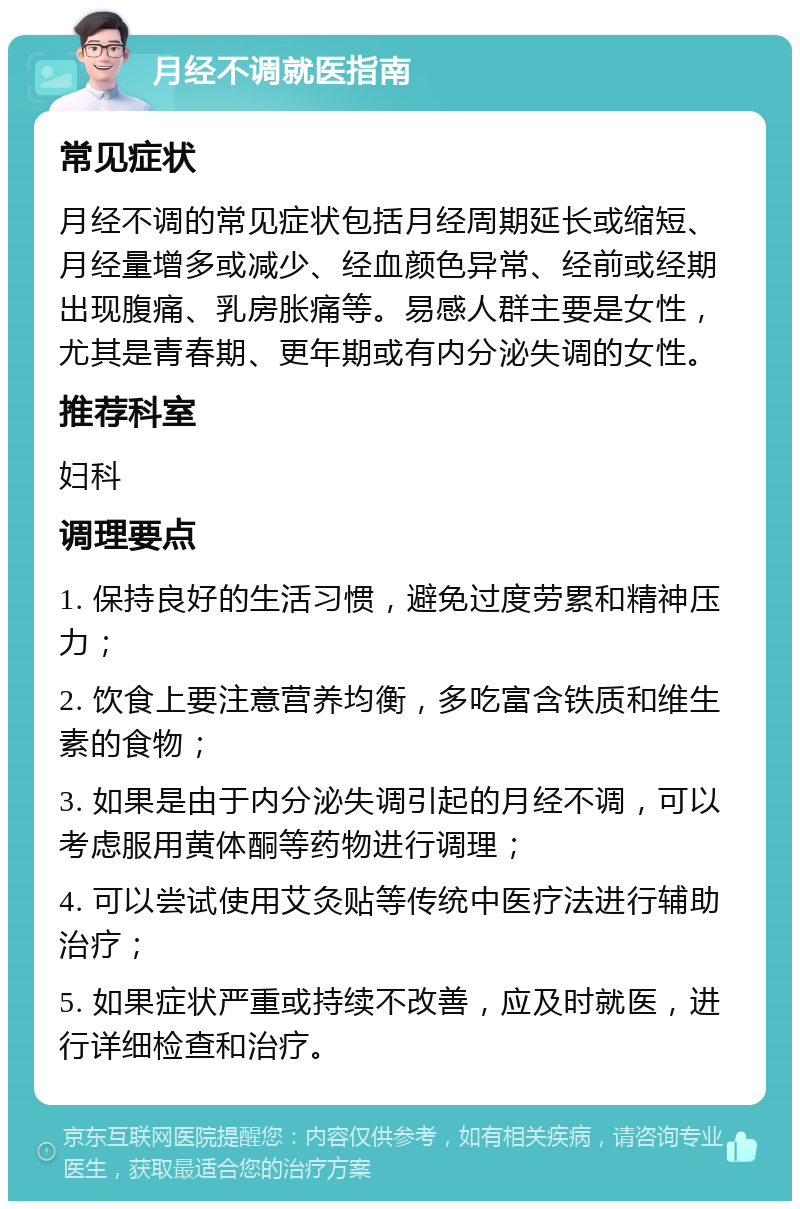 月经不调就医指南 常见症状 月经不调的常见症状包括月经周期延长或缩短、月经量增多或减少、经血颜色异常、经前或经期出现腹痛、乳房胀痛等。易感人群主要是女性，尤其是青春期、更年期或有内分泌失调的女性。 推荐科室 妇科 调理要点 1. 保持良好的生活习惯，避免过度劳累和精神压力； 2. 饮食上要注意营养均衡，多吃富含铁质和维生素的食物； 3. 如果是由于内分泌失调引起的月经不调，可以考虑服用黄体酮等药物进行调理； 4. 可以尝试使用艾灸贴等传统中医疗法进行辅助治疗； 5. 如果症状严重或持续不改善，应及时就医，进行详细检查和治疗。