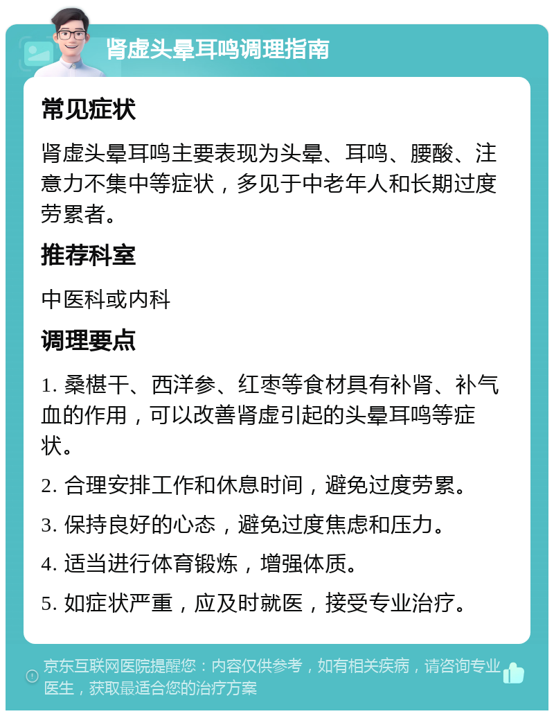 肾虚头晕耳鸣调理指南 常见症状 肾虚头晕耳鸣主要表现为头晕、耳鸣、腰酸、注意力不集中等症状，多见于中老年人和长期过度劳累者。 推荐科室 中医科或内科 调理要点 1. 桑椹干、西洋参、红枣等食材具有补肾、补气血的作用，可以改善肾虚引起的头晕耳鸣等症状。 2. 合理安排工作和休息时间，避免过度劳累。 3. 保持良好的心态，避免过度焦虑和压力。 4. 适当进行体育锻炼，增强体质。 5. 如症状严重，应及时就医，接受专业治疗。