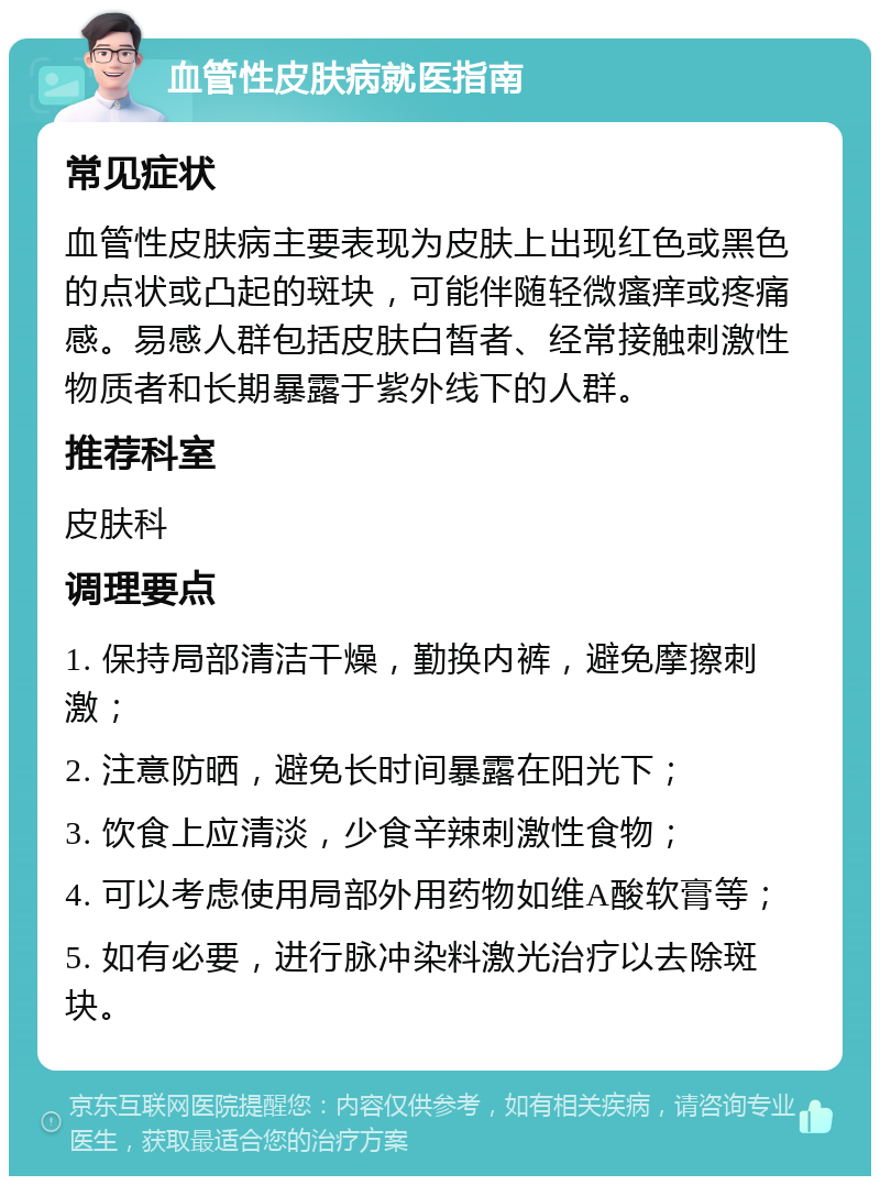 血管性皮肤病就医指南 常见症状 血管性皮肤病主要表现为皮肤上出现红色或黑色的点状或凸起的斑块，可能伴随轻微瘙痒或疼痛感。易感人群包括皮肤白皙者、经常接触刺激性物质者和长期暴露于紫外线下的人群。 推荐科室 皮肤科 调理要点 1. 保持局部清洁干燥，勤换内裤，避免摩擦刺激； 2. 注意防晒，避免长时间暴露在阳光下； 3. 饮食上应清淡，少食辛辣刺激性食物； 4. 可以考虑使用局部外用药物如维A酸软膏等； 5. 如有必要，进行脉冲染料激光治疗以去除斑块。