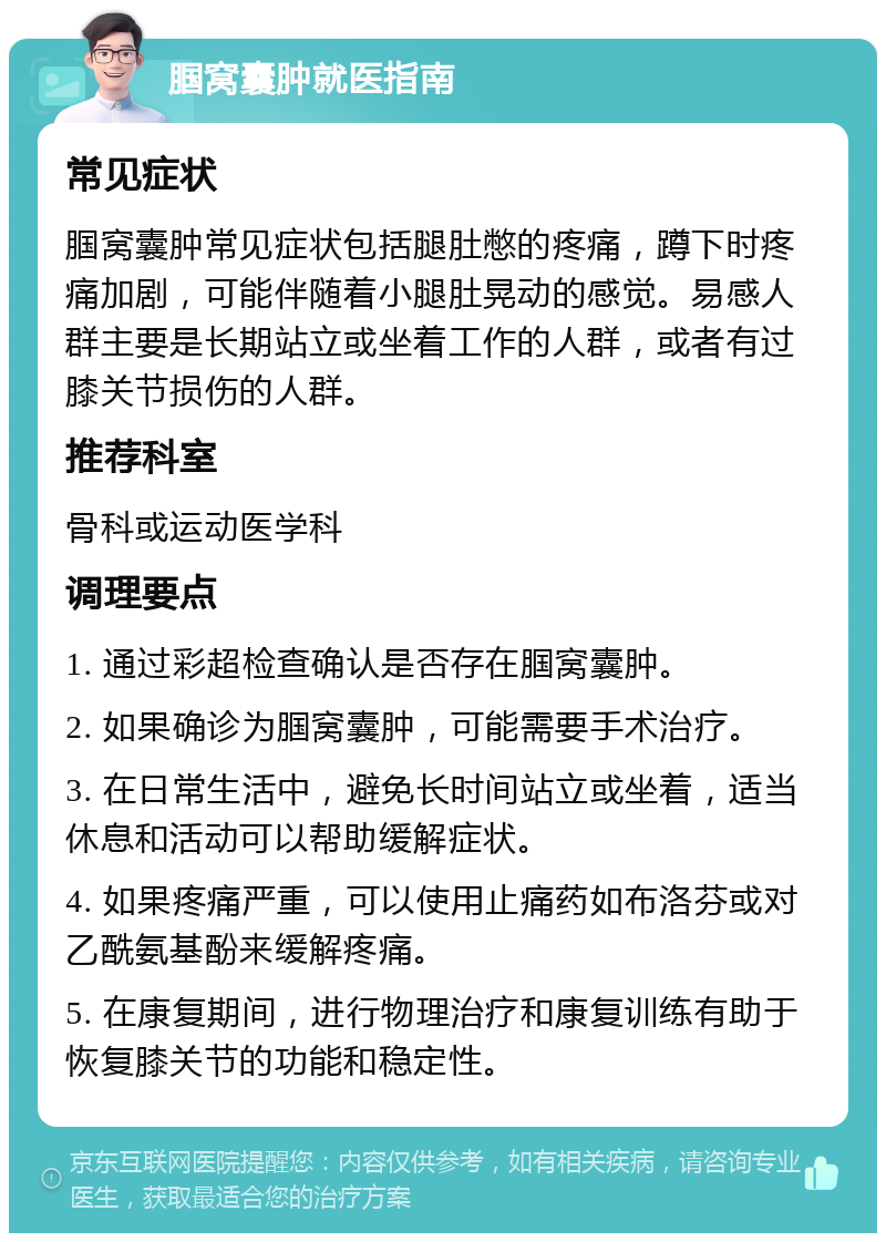 腘窝囊肿就医指南 常见症状 腘窝囊肿常见症状包括腿肚憋的疼痛，蹲下时疼痛加剧，可能伴随着小腿肚晃动的感觉。易感人群主要是长期站立或坐着工作的人群，或者有过膝关节损伤的人群。 推荐科室 骨科或运动医学科 调理要点 1. 通过彩超检查确认是否存在腘窝囊肿。 2. 如果确诊为腘窝囊肿，可能需要手术治疗。 3. 在日常生活中，避免长时间站立或坐着，适当休息和活动可以帮助缓解症状。 4. 如果疼痛严重，可以使用止痛药如布洛芬或对乙酰氨基酚来缓解疼痛。 5. 在康复期间，进行物理治疗和康复训练有助于恢复膝关节的功能和稳定性。