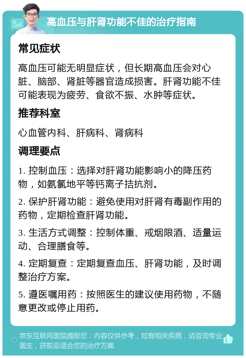 高血压与肝肾功能不佳的治疗指南 常见症状 高血压可能无明显症状，但长期高血压会对心脏、脑部、肾脏等器官造成损害。肝肾功能不佳可能表现为疲劳、食欲不振、水肿等症状。 推荐科室 心血管内科、肝病科、肾病科 调理要点 1. 控制血压：选择对肝肾功能影响小的降压药物，如氨氯地平等钙离子拮抗剂。 2. 保护肝肾功能：避免使用对肝肾有毒副作用的药物，定期检查肝肾功能。 3. 生活方式调整：控制体重、戒烟限酒、适量运动、合理膳食等。 4. 定期复查：定期复查血压、肝肾功能，及时调整治疗方案。 5. 遵医嘱用药：按照医生的建议使用药物，不随意更改或停止用药。