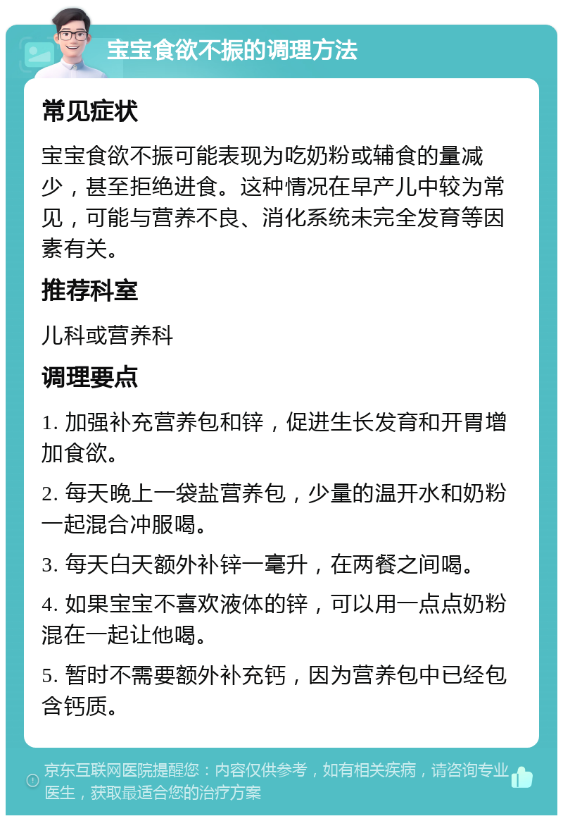 宝宝食欲不振的调理方法 常见症状 宝宝食欲不振可能表现为吃奶粉或辅食的量减少，甚至拒绝进食。这种情况在早产儿中较为常见，可能与营养不良、消化系统未完全发育等因素有关。 推荐科室 儿科或营养科 调理要点 1. 加强补充营养包和锌，促进生长发育和开胃增加食欲。 2. 每天晚上一袋盐营养包，少量的温开水和奶粉一起混合冲服喝。 3. 每天白天额外补锌一毫升，在两餐之间喝。 4. 如果宝宝不喜欢液体的锌，可以用一点点奶粉混在一起让他喝。 5. 暂时不需要额外补充钙，因为营养包中已经包含钙质。