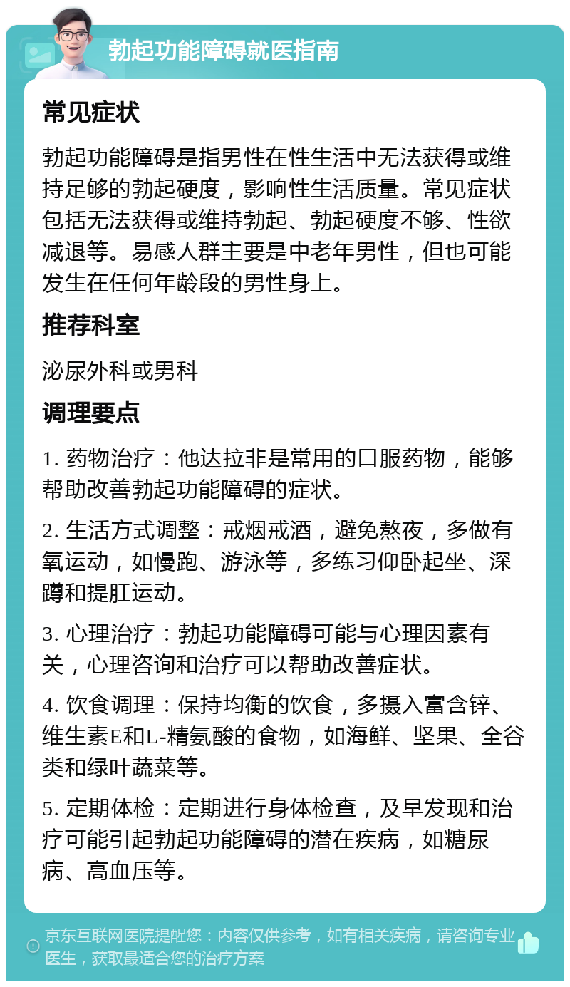 勃起功能障碍就医指南 常见症状 勃起功能障碍是指男性在性生活中无法获得或维持足够的勃起硬度，影响性生活质量。常见症状包括无法获得或维持勃起、勃起硬度不够、性欲减退等。易感人群主要是中老年男性，但也可能发生在任何年龄段的男性身上。 推荐科室 泌尿外科或男科 调理要点 1. 药物治疗：他达拉非是常用的口服药物，能够帮助改善勃起功能障碍的症状。 2. 生活方式调整：戒烟戒酒，避免熬夜，多做有氧运动，如慢跑、游泳等，多练习仰卧起坐、深蹲和提肛运动。 3. 心理治疗：勃起功能障碍可能与心理因素有关，心理咨询和治疗可以帮助改善症状。 4. 饮食调理：保持均衡的饮食，多摄入富含锌、维生素E和L-精氨酸的食物，如海鲜、坚果、全谷类和绿叶蔬菜等。 5. 定期体检：定期进行身体检查，及早发现和治疗可能引起勃起功能障碍的潜在疾病，如糖尿病、高血压等。