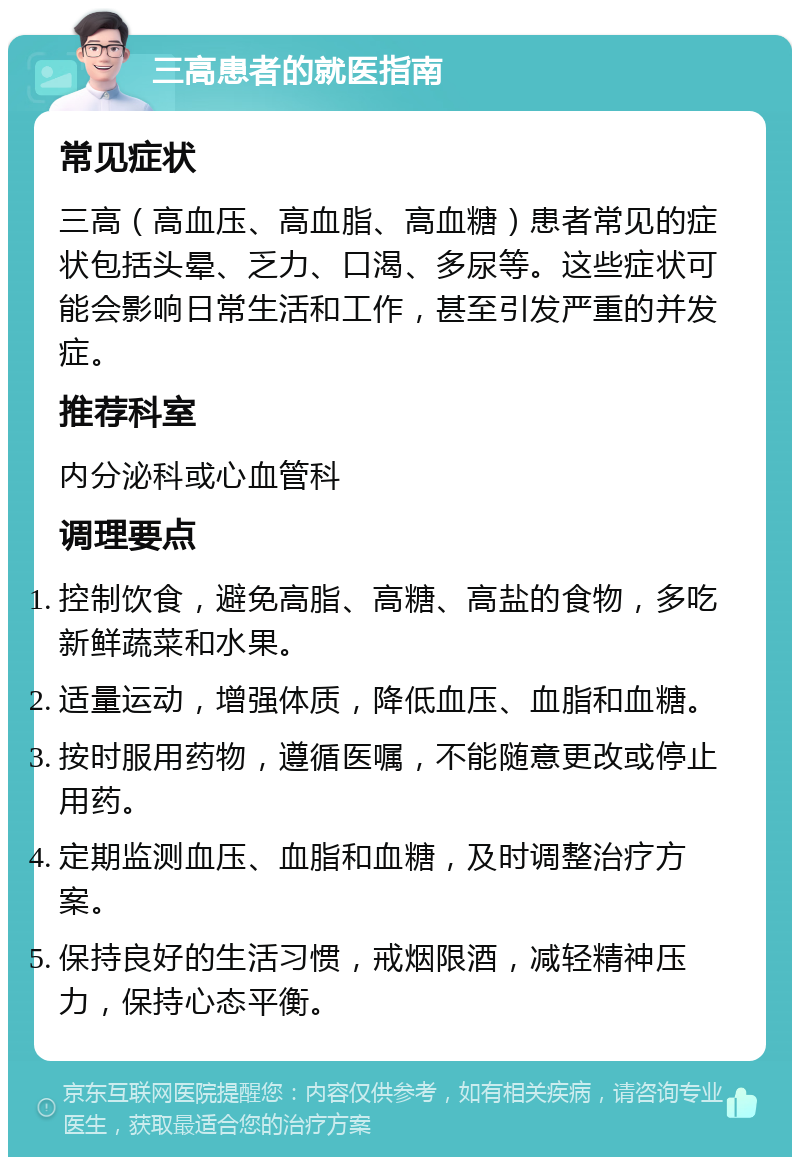 三高患者的就医指南 常见症状 三高（高血压、高血脂、高血糖）患者常见的症状包括头晕、乏力、口渴、多尿等。这些症状可能会影响日常生活和工作，甚至引发严重的并发症。 推荐科室 内分泌科或心血管科 调理要点 控制饮食，避免高脂、高糖、高盐的食物，多吃新鲜蔬菜和水果。 适量运动，增强体质，降低血压、血脂和血糖。 按时服用药物，遵循医嘱，不能随意更改或停止用药。 定期监测血压、血脂和血糖，及时调整治疗方案。 保持良好的生活习惯，戒烟限酒，减轻精神压力，保持心态平衡。