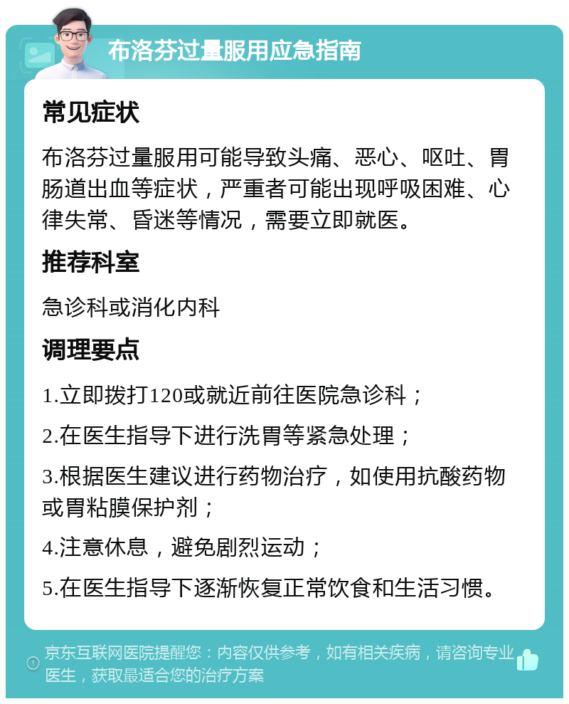 布洛芬过量服用应急指南 常见症状 布洛芬过量服用可能导致头痛、恶心、呕吐、胃肠道出血等症状，严重者可能出现呼吸困难、心律失常、昏迷等情况，需要立即就医。 推荐科室 急诊科或消化内科 调理要点 1.立即拨打120或就近前往医院急诊科； 2.在医生指导下进行洗胃等紧急处理； 3.根据医生建议进行药物治疗，如使用抗酸药物或胃粘膜保护剂； 4.注意休息，避免剧烈运动； 5.在医生指导下逐渐恢复正常饮食和生活习惯。