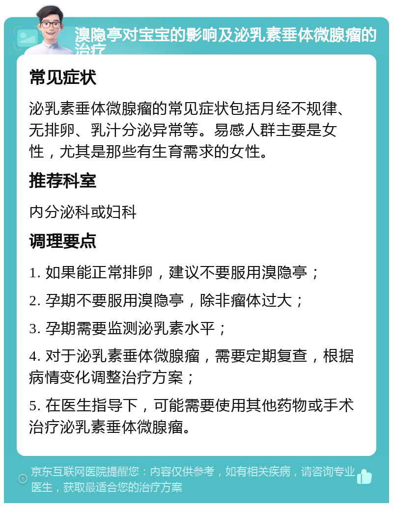 溴隐亭对宝宝的影响及泌乳素垂体微腺瘤的治疗 常见症状 泌乳素垂体微腺瘤的常见症状包括月经不规律、无排卵、乳汁分泌异常等。易感人群主要是女性，尤其是那些有生育需求的女性。 推荐科室 内分泌科或妇科 调理要点 1. 如果能正常排卵，建议不要服用溴隐亭； 2. 孕期不要服用溴隐亭，除非瘤体过大； 3. 孕期需要监测泌乳素水平； 4. 对于泌乳素垂体微腺瘤，需要定期复查，根据病情变化调整治疗方案； 5. 在医生指导下，可能需要使用其他药物或手术治疗泌乳素垂体微腺瘤。