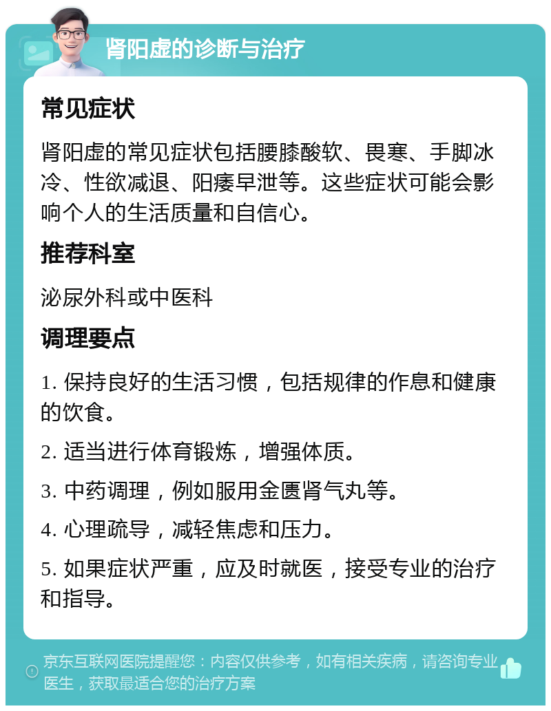 肾阳虚的诊断与治疗 常见症状 肾阳虚的常见症状包括腰膝酸软、畏寒、手脚冰冷、性欲减退、阳痿早泄等。这些症状可能会影响个人的生活质量和自信心。 推荐科室 泌尿外科或中医科 调理要点 1. 保持良好的生活习惯，包括规律的作息和健康的饮食。 2. 适当进行体育锻炼，增强体质。 3. 中药调理，例如服用金匮肾气丸等。 4. 心理疏导，减轻焦虑和压力。 5. 如果症状严重，应及时就医，接受专业的治疗和指导。