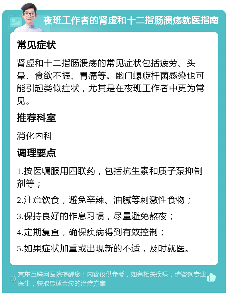 夜班工作者的肾虚和十二指肠溃疡就医指南 常见症状 肾虚和十二指肠溃疡的常见症状包括疲劳、头晕、食欲不振、胃痛等。幽门螺旋杆菌感染也可能引起类似症状，尤其是在夜班工作者中更为常见。 推荐科室 消化内科 调理要点 1.按医嘱服用四联药，包括抗生素和质子泵抑制剂等； 2.注意饮食，避免辛辣、油腻等刺激性食物； 3.保持良好的作息习惯，尽量避免熬夜； 4.定期复查，确保疾病得到有效控制； 5.如果症状加重或出现新的不适，及时就医。