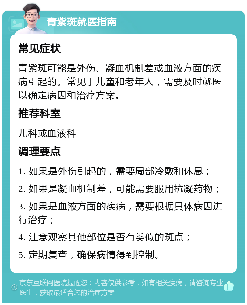 青紫斑就医指南 常见症状 青紫斑可能是外伤、凝血机制差或血液方面的疾病引起的。常见于儿童和老年人，需要及时就医以确定病因和治疗方案。 推荐科室 儿科或血液科 调理要点 1. 如果是外伤引起的，需要局部冷敷和休息； 2. 如果是凝血机制差，可能需要服用抗凝药物； 3. 如果是血液方面的疾病，需要根据具体病因进行治疗； 4. 注意观察其他部位是否有类似的斑点； 5. 定期复查，确保病情得到控制。