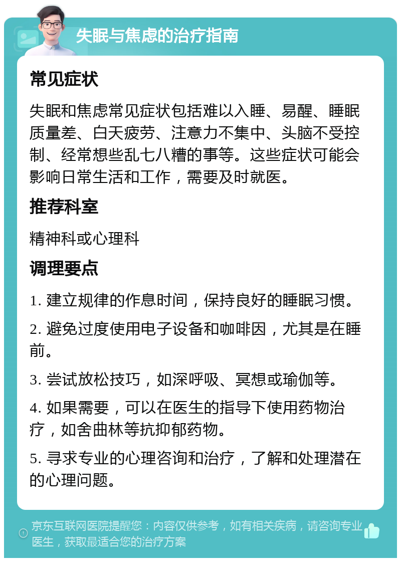 失眠与焦虑的治疗指南 常见症状 失眠和焦虑常见症状包括难以入睡、易醒、睡眠质量差、白天疲劳、注意力不集中、头脑不受控制、经常想些乱七八糟的事等。这些症状可能会影响日常生活和工作，需要及时就医。 推荐科室 精神科或心理科 调理要点 1. 建立规律的作息时间，保持良好的睡眠习惯。 2. 避免过度使用电子设备和咖啡因，尤其是在睡前。 3. 尝试放松技巧，如深呼吸、冥想或瑜伽等。 4. 如果需要，可以在医生的指导下使用药物治疗，如舍曲林等抗抑郁药物。 5. 寻求专业的心理咨询和治疗，了解和处理潜在的心理问题。