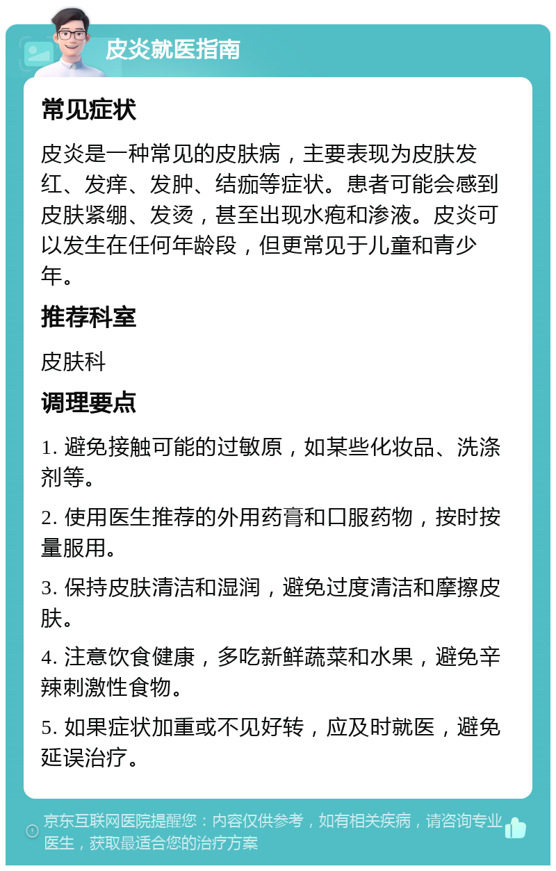 皮炎就医指南 常见症状 皮炎是一种常见的皮肤病，主要表现为皮肤发红、发痒、发肿、结痂等症状。患者可能会感到皮肤紧绷、发烫，甚至出现水疱和渗液。皮炎可以发生在任何年龄段，但更常见于儿童和青少年。 推荐科室 皮肤科 调理要点 1. 避免接触可能的过敏原，如某些化妆品、洗涤剂等。 2. 使用医生推荐的外用药膏和口服药物，按时按量服用。 3. 保持皮肤清洁和湿润，避免过度清洁和摩擦皮肤。 4. 注意饮食健康，多吃新鲜蔬菜和水果，避免辛辣刺激性食物。 5. 如果症状加重或不见好转，应及时就医，避免延误治疗。