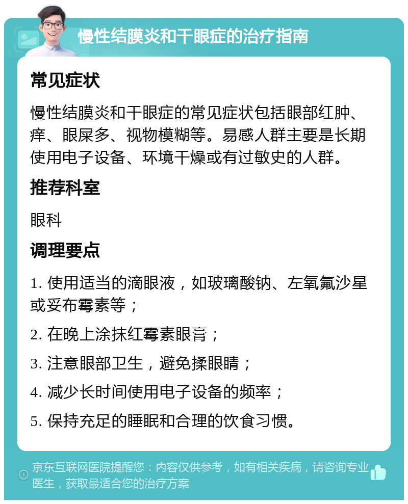 慢性结膜炎和干眼症的治疗指南 常见症状 慢性结膜炎和干眼症的常见症状包括眼部红肿、痒、眼屎多、视物模糊等。易感人群主要是长期使用电子设备、环境干燥或有过敏史的人群。 推荐科室 眼科 调理要点 1. 使用适当的滴眼液，如玻璃酸钠、左氧氟沙星或妥布霉素等； 2. 在晚上涂抹红霉素眼膏； 3. 注意眼部卫生，避免揉眼睛； 4. 减少长时间使用电子设备的频率； 5. 保持充足的睡眠和合理的饮食习惯。