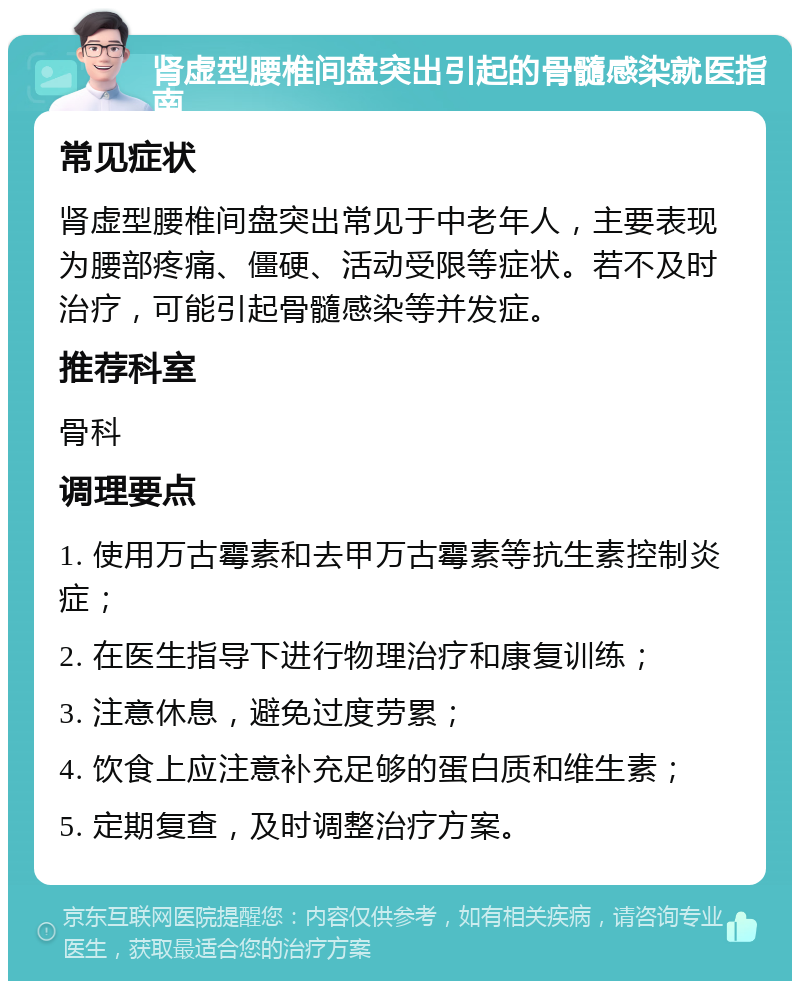 肾虚型腰椎间盘突出引起的骨髓感染就医指南 常见症状 肾虚型腰椎间盘突出常见于中老年人，主要表现为腰部疼痛、僵硬、活动受限等症状。若不及时治疗，可能引起骨髓感染等并发症。 推荐科室 骨科 调理要点 1. 使用万古霉素和去甲万古霉素等抗生素控制炎症； 2. 在医生指导下进行物理治疗和康复训练； 3. 注意休息，避免过度劳累； 4. 饮食上应注意补充足够的蛋白质和维生素； 5. 定期复查，及时调整治疗方案。