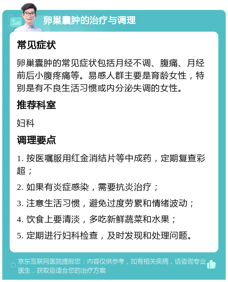 卵巢囊肿的治疗与调理 常见症状 卵巢囊肿的常见症状包括月经不调、腹痛、月经前后小腹疼痛等。易感人群主要是育龄女性，特别是有不良生活习惯或内分泌失调的女性。 推荐科室 妇科 调理要点 1. 按医嘱服用红金消结片等中成药，定期复查彩超； 2. 如果有炎症感染，需要抗炎治疗； 3. 注意生活习惯，避免过度劳累和情绪波动； 4. 饮食上要清淡，多吃新鲜蔬菜和水果； 5. 定期进行妇科检查，及时发现和处理问题。