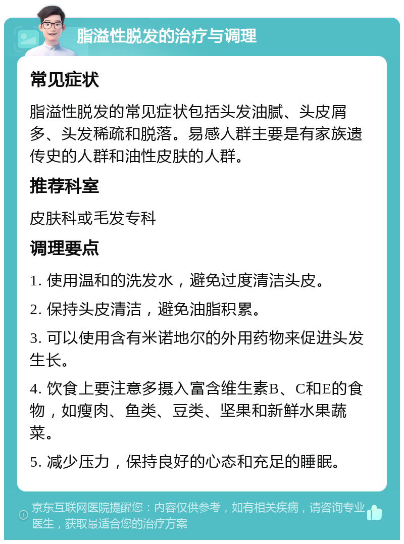 脂溢性脱发的治疗与调理 常见症状 脂溢性脱发的常见症状包括头发油腻、头皮屑多、头发稀疏和脱落。易感人群主要是有家族遗传史的人群和油性皮肤的人群。 推荐科室 皮肤科或毛发专科 调理要点 1. 使用温和的洗发水，避免过度清洁头皮。 2. 保持头皮清洁，避免油脂积累。 3. 可以使用含有米诺地尔的外用药物来促进头发生长。 4. 饮食上要注意多摄入富含维生素B、C和E的食物，如瘦肉、鱼类、豆类、坚果和新鲜水果蔬菜。 5. 减少压力，保持良好的心态和充足的睡眠。