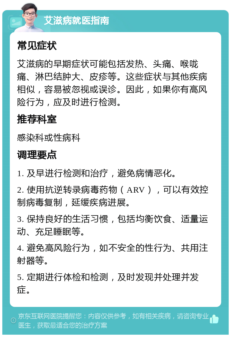 艾滋病就医指南 常见症状 艾滋病的早期症状可能包括发热、头痛、喉咙痛、淋巴结肿大、皮疹等。这些症状与其他疾病相似，容易被忽视或误诊。因此，如果你有高风险行为，应及时进行检测。 推荐科室 感染科或性病科 调理要点 1. 及早进行检测和治疗，避免病情恶化。 2. 使用抗逆转录病毒药物（ARV），可以有效控制病毒复制，延缓疾病进展。 3. 保持良好的生活习惯，包括均衡饮食、适量运动、充足睡眠等。 4. 避免高风险行为，如不安全的性行为、共用注射器等。 5. 定期进行体检和检测，及时发现并处理并发症。