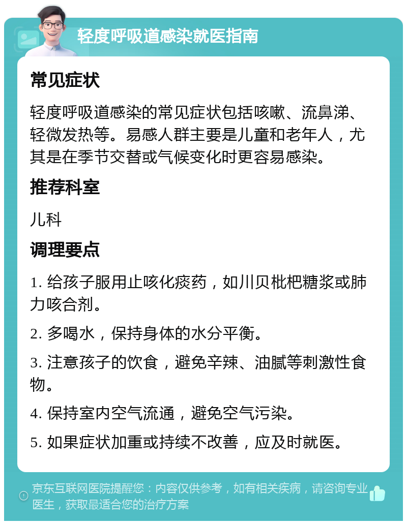 轻度呼吸道感染就医指南 常见症状 轻度呼吸道感染的常见症状包括咳嗽、流鼻涕、轻微发热等。易感人群主要是儿童和老年人，尤其是在季节交替或气候变化时更容易感染。 推荐科室 儿科 调理要点 1. 给孩子服用止咳化痰药，如川贝枇杷糖浆或肺力咳合剂。 2. 多喝水，保持身体的水分平衡。 3. 注意孩子的饮食，避免辛辣、油腻等刺激性食物。 4. 保持室内空气流通，避免空气污染。 5. 如果症状加重或持续不改善，应及时就医。