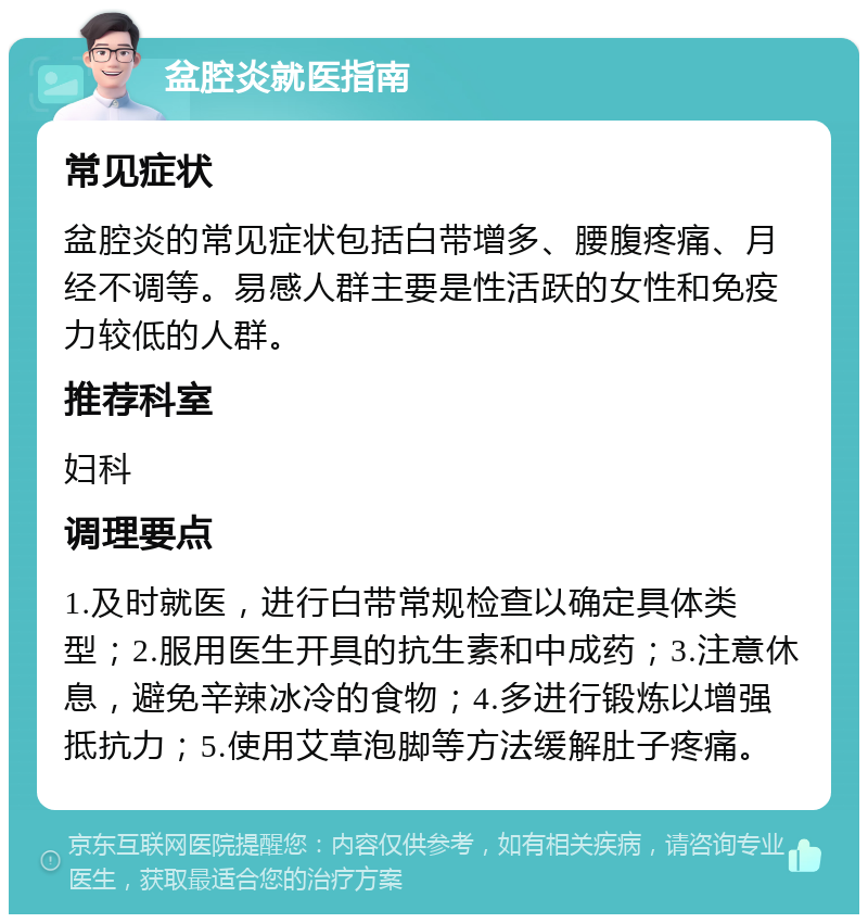 盆腔炎就医指南 常见症状 盆腔炎的常见症状包括白带增多、腰腹疼痛、月经不调等。易感人群主要是性活跃的女性和免疫力较低的人群。 推荐科室 妇科 调理要点 1.及时就医，进行白带常规检查以确定具体类型；2.服用医生开具的抗生素和中成药；3.注意休息，避免辛辣冰冷的食物；4.多进行锻炼以增强抵抗力；5.使用艾草泡脚等方法缓解肚子疼痛。