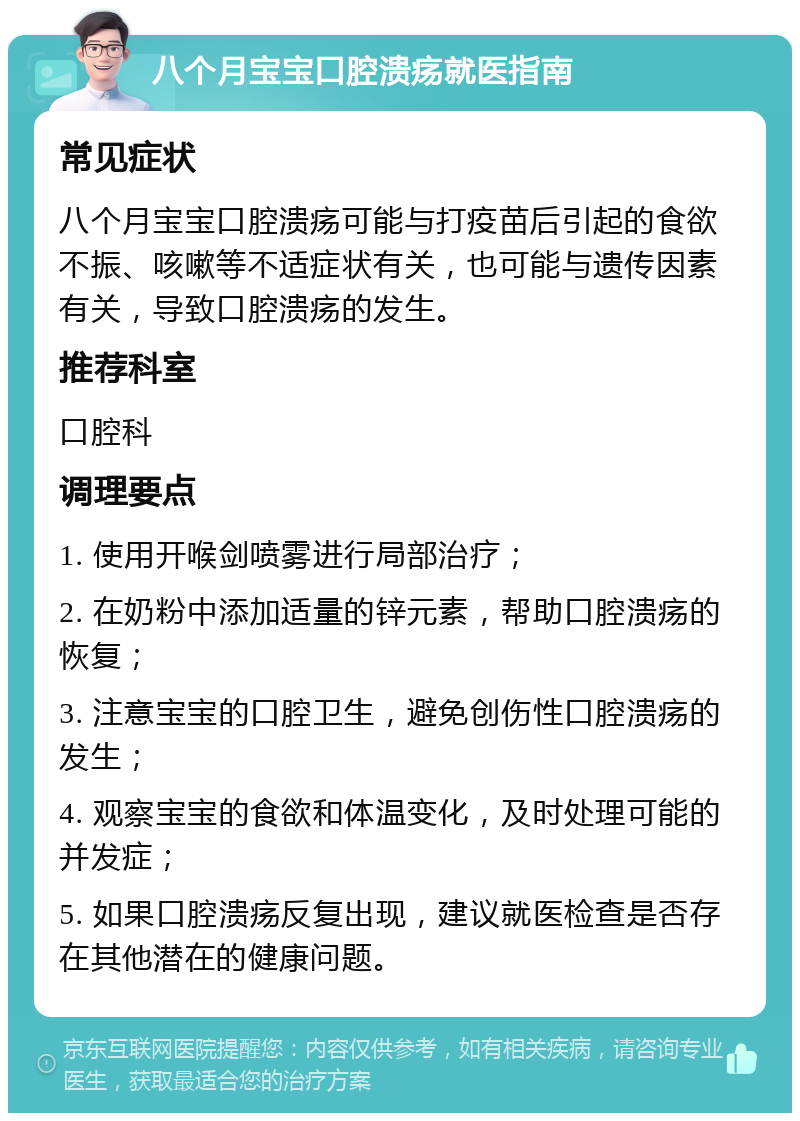 八个月宝宝口腔溃疡就医指南 常见症状 八个月宝宝口腔溃疡可能与打疫苗后引起的食欲不振、咳嗽等不适症状有关，也可能与遗传因素有关，导致口腔溃疡的发生。 推荐科室 口腔科 调理要点 1. 使用开喉剑喷雾进行局部治疗； 2. 在奶粉中添加适量的锌元素，帮助口腔溃疡的恢复； 3. 注意宝宝的口腔卫生，避免创伤性口腔溃疡的发生； 4. 观察宝宝的食欲和体温变化，及时处理可能的并发症； 5. 如果口腔溃疡反复出现，建议就医检查是否存在其他潜在的健康问题。