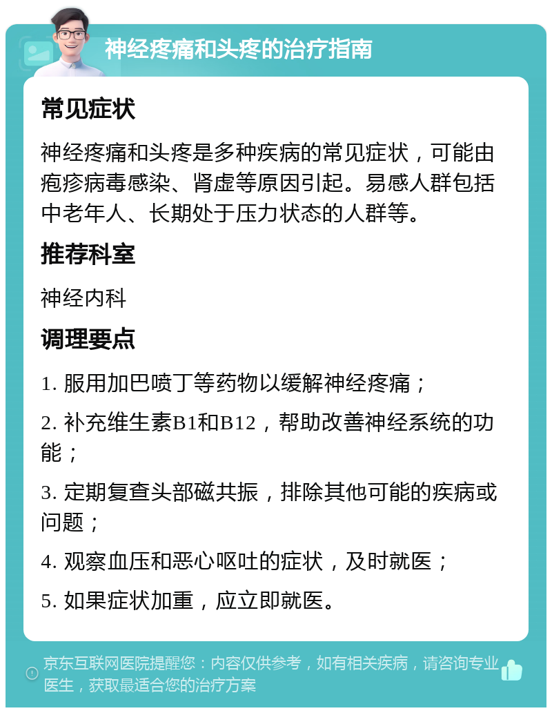 神经疼痛和头疼的治疗指南 常见症状 神经疼痛和头疼是多种疾病的常见症状，可能由疱疹病毒感染、肾虚等原因引起。易感人群包括中老年人、长期处于压力状态的人群等。 推荐科室 神经内科 调理要点 1. 服用加巴喷丁等药物以缓解神经疼痛； 2. 补充维生素B1和B12，帮助改善神经系统的功能； 3. 定期复查头部磁共振，排除其他可能的疾病或问题； 4. 观察血压和恶心呕吐的症状，及时就医； 5. 如果症状加重，应立即就医。