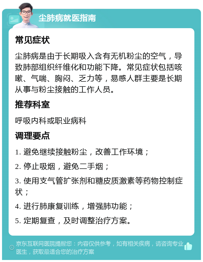 尘肺病就医指南 常见症状 尘肺病是由于长期吸入含有无机粉尘的空气，导致肺部组织纤维化和功能下降。常见症状包括咳嗽、气喘、胸闷、乏力等，易感人群主要是长期从事与粉尘接触的工作人员。 推荐科室 呼吸内科或职业病科 调理要点 1. 避免继续接触粉尘，改善工作环境； 2. 停止吸烟，避免二手烟； 3. 使用支气管扩张剂和糖皮质激素等药物控制症状； 4. 进行肺康复训练，增强肺功能； 5. 定期复查，及时调整治疗方案。