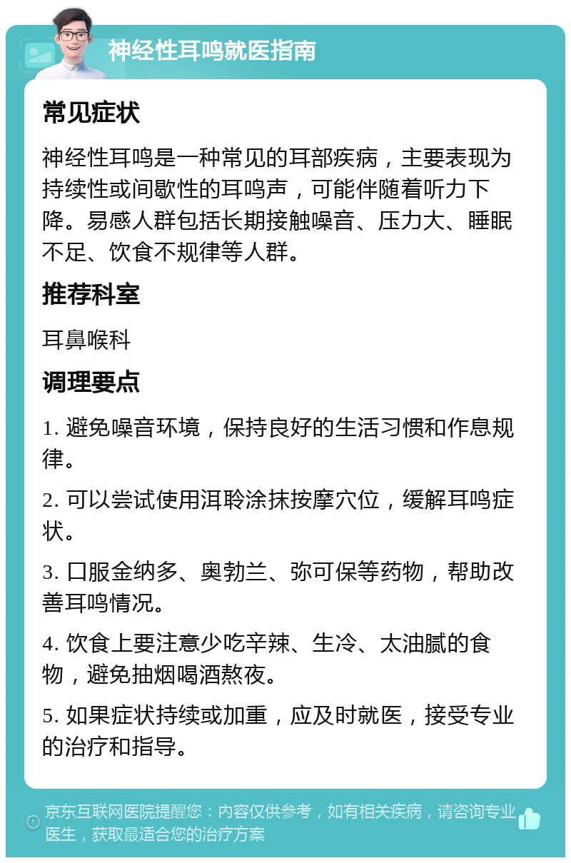 神经性耳鸣就医指南 常见症状 神经性耳鸣是一种常见的耳部疾病，主要表现为持续性或间歇性的耳鸣声，可能伴随着听力下降。易感人群包括长期接触噪音、压力大、睡眠不足、饮食不规律等人群。 推荐科室 耳鼻喉科 调理要点 1. 避免噪音环境，保持良好的生活习惯和作息规律。 2. 可以尝试使用洱聆涂抹按摩穴位，缓解耳鸣症状。 3. 口服金纳多、奥勃兰、弥可保等药物，帮助改善耳鸣情况。 4. 饮食上要注意少吃辛辣、生冷、太油腻的食物，避免抽烟喝酒熬夜。 5. 如果症状持续或加重，应及时就医，接受专业的治疗和指导。