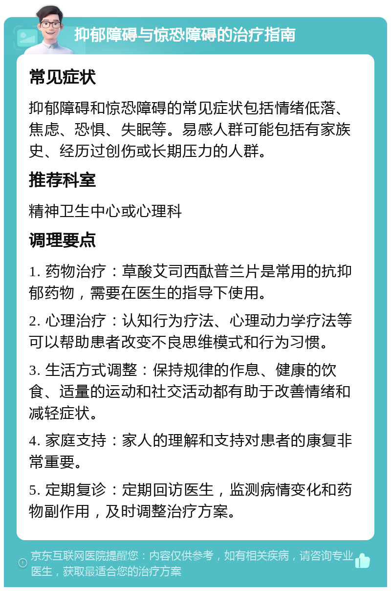 抑郁障碍与惊恐障碍的治疗指南 常见症状 抑郁障碍和惊恐障碍的常见症状包括情绪低落、焦虑、恐惧、失眠等。易感人群可能包括有家族史、经历过创伤或长期压力的人群。 推荐科室 精神卫生中心或心理科 调理要点 1. 药物治疗：草酸艾司西酞普兰片是常用的抗抑郁药物，需要在医生的指导下使用。 2. 心理治疗：认知行为疗法、心理动力学疗法等可以帮助患者改变不良思维模式和行为习惯。 3. 生活方式调整：保持规律的作息、健康的饮食、适量的运动和社交活动都有助于改善情绪和减轻症状。 4. 家庭支持：家人的理解和支持对患者的康复非常重要。 5. 定期复诊：定期回访医生，监测病情变化和药物副作用，及时调整治疗方案。