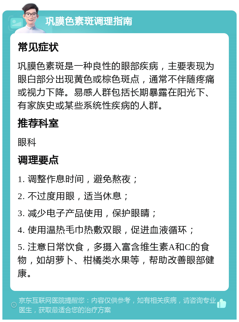 巩膜色素斑调理指南 常见症状 巩膜色素斑是一种良性的眼部疾病，主要表现为眼白部分出现黄色或棕色斑点，通常不伴随疼痛或视力下降。易感人群包括长期暴露在阳光下、有家族史或某些系统性疾病的人群。 推荐科室 眼科 调理要点 1. 调整作息时间，避免熬夜； 2. 不过度用眼，适当休息； 3. 减少电子产品使用，保护眼睛； 4. 使用温热毛巾热敷双眼，促进血液循环； 5. 注意日常饮食，多摄入富含维生素A和C的食物，如胡萝卜、柑橘类水果等，帮助改善眼部健康。